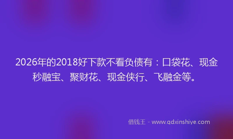 2026年的2018好下款不看负债有：口袋花、现金秒融宝、聚财花、现金侠行、飞融金等。