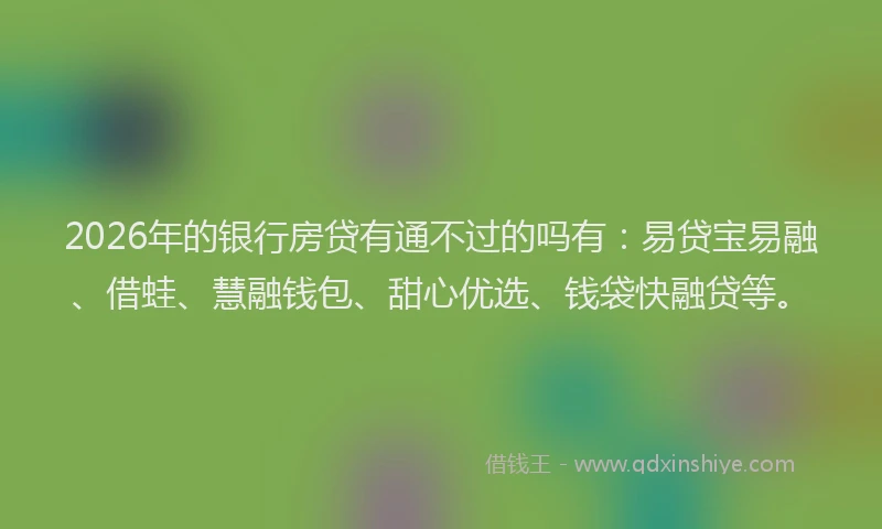 2026年的银行房贷有通不过的吗有：易贷宝易融、借蛙、慧融钱包、甜心优选、钱袋快融贷等。