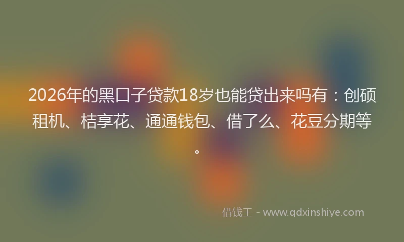 2026年的黑口子贷款18岁也能贷出来吗有：创硕租机、桔享花、通通钱包、借了么、花豆分期等。