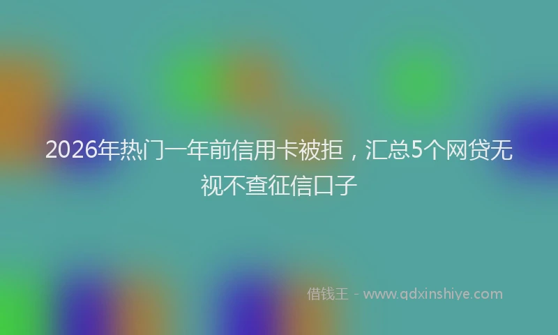 2026年热门一年前信用卡被拒，汇总5个网贷无视不查征信口子