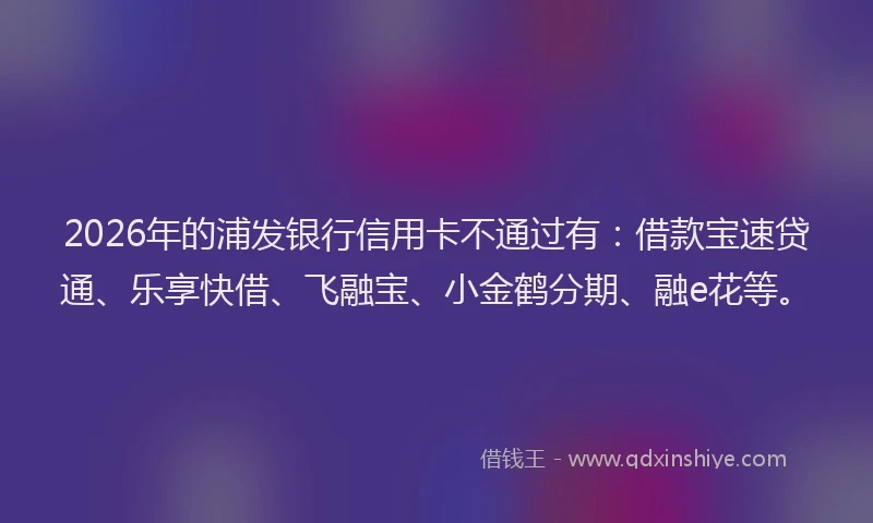 2026年的浦发银行信用卡不通过有：借款宝速贷通、乐享快借、飞融宝、小金鹤分期、融e花等。