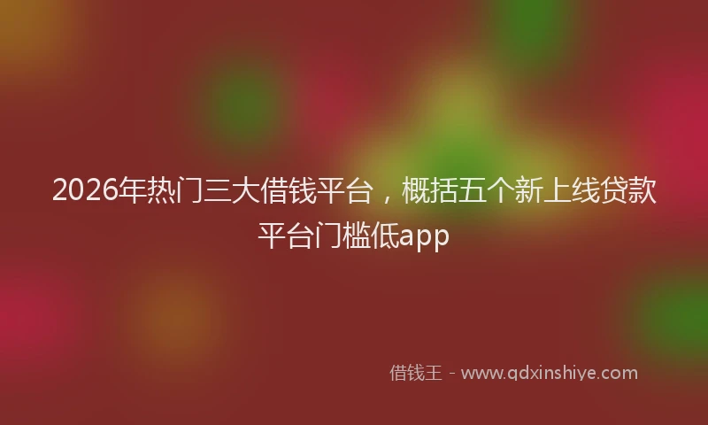 2026年热门三大借钱平台，概括五个新上线贷款平台门槛低app