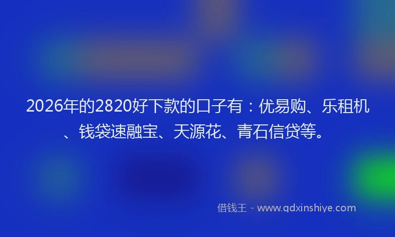 2026年的2820好下款的口子有：优易购、乐租机、钱袋速融宝、天源花、青石信贷等。