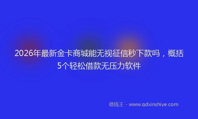 2026年最新金卡商城能无视征信秒下款吗，概括5个轻松借款无压力软件