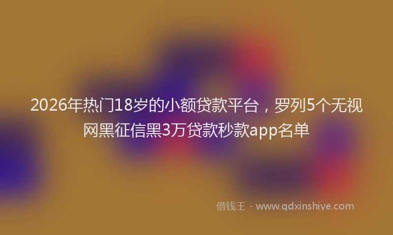 2026年热门18岁的小额贷款平台，罗列5个无视网黑征信黑3万贷款秒款app名单