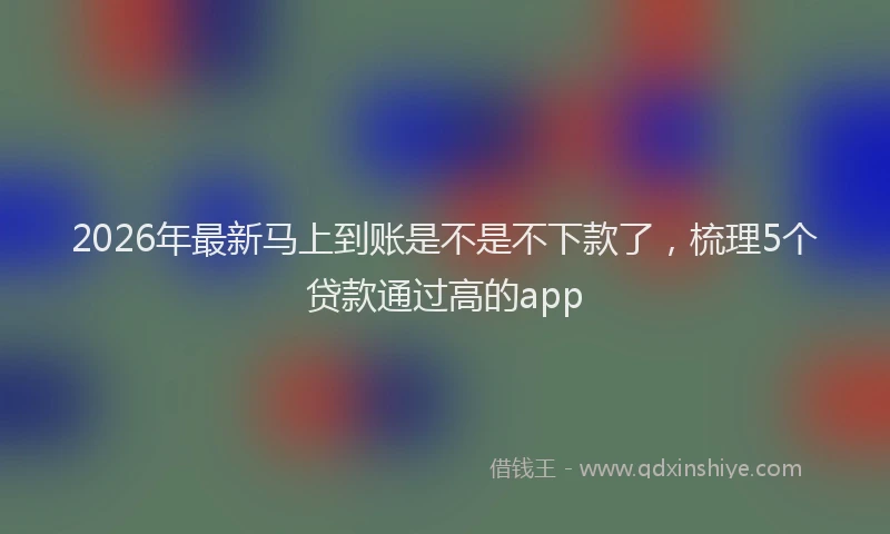 2026年最新马上到账是不是不下款了，梳理5个贷款通过高的app
