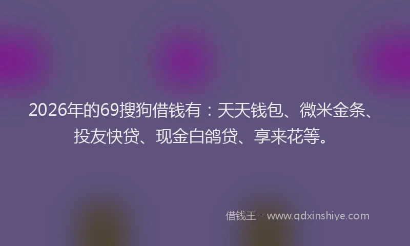 2026年的69搜狗借钱有：天天钱包、微米金条、投友快贷、现金白鸽贷、享来花等。