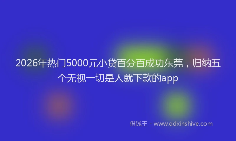 2026年热门5000元小贷百分百成功东莞，归纳五个无视一切是人就下款的app