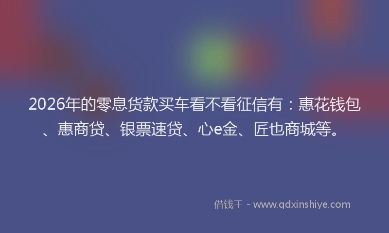 2026年的零息货款买车看不看征信有：惠花钱包、惠商贷、银票速贷、心e金、匠也商城等。
