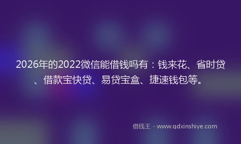 2026年的2022微信能借钱吗有：钱来花、省时贷、借款宝快贷、易贷宝盒、捷速钱包等。