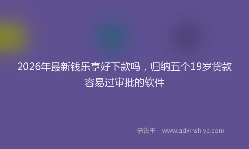 2026年最新钱乐享好下款吗，归纳五个19岁贷款容易过审批的软件