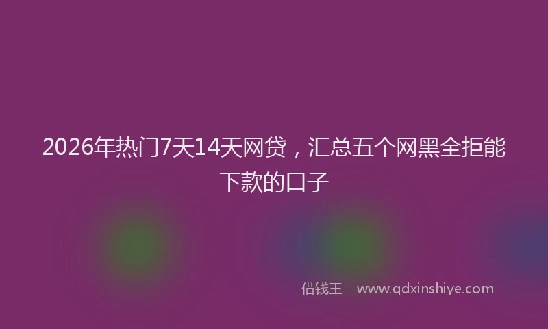 2026年热门7天14天网贷，汇总五个网黑全拒能下款的口子