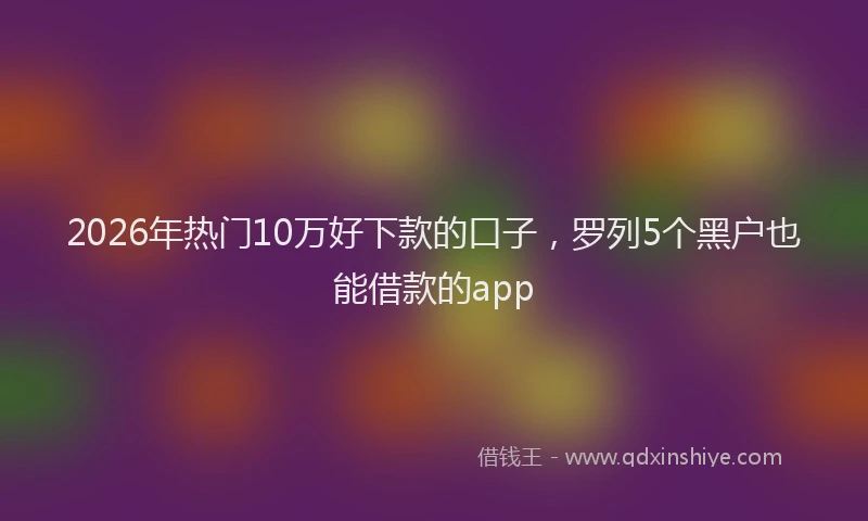 2026年热门10万好下款的口子，罗列5个黑户也能借款的app