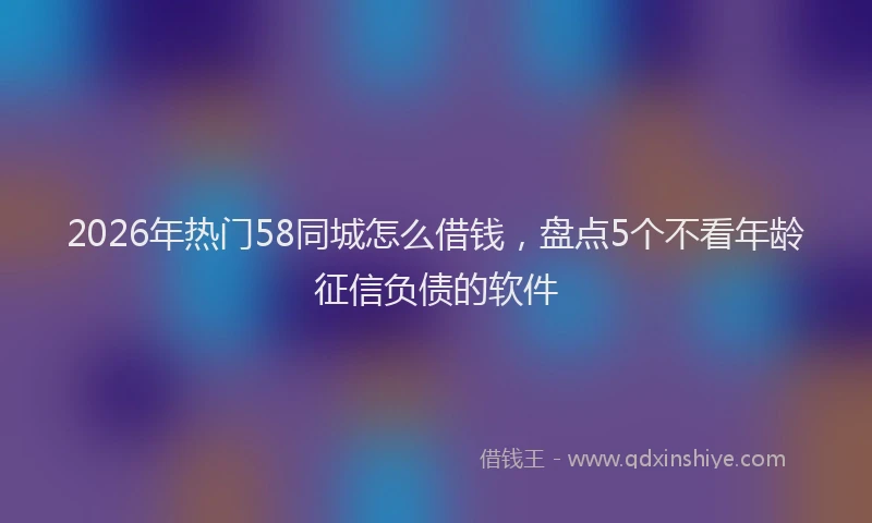 2026年热门58同城怎么借钱，盘点5个不看年龄征信负债的软件