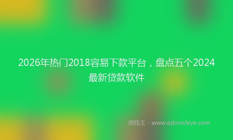 2026年热门2018容易下款平台，盘点五个2024最新贷款软件