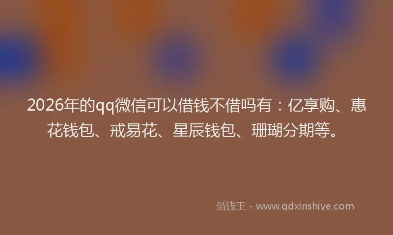2026年的qq微信可以借钱不借吗有：亿享购、惠花钱包、戒易花、星辰钱包、珊瑚分期等。