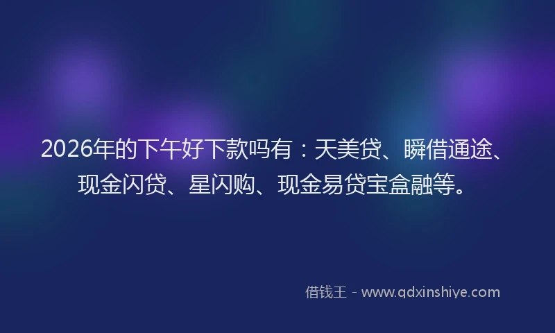 2026年的下午好下款吗有：天美贷、瞬借通途、现金闪贷、星闪购、现金易贷宝盒融等。