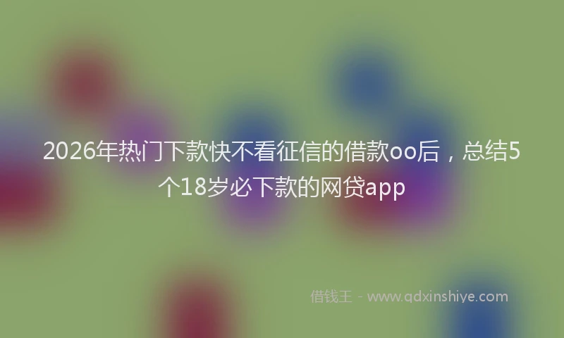 2026年热门下款快不看征信的借款oo后，总结5个18岁必下款的网贷app