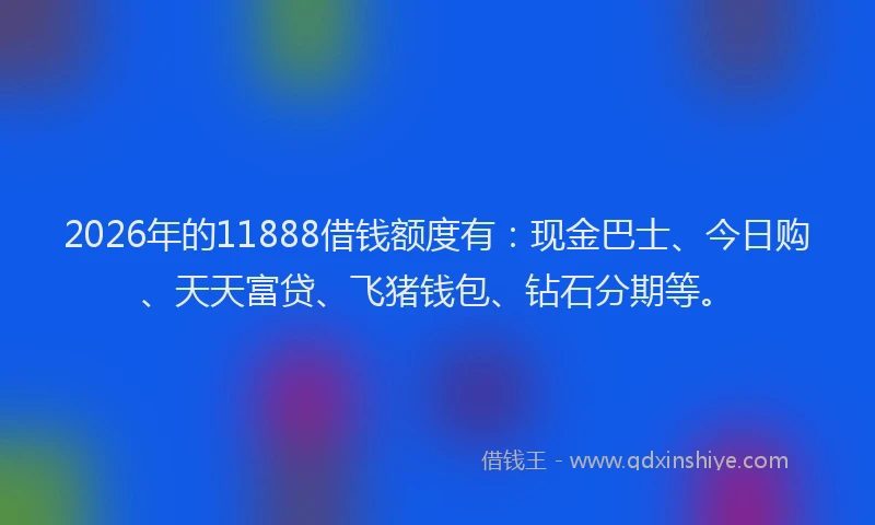 2026年的11888借钱额度有：现金巴士、今日购、天天富贷、飞猪钱包、钻石分期等。