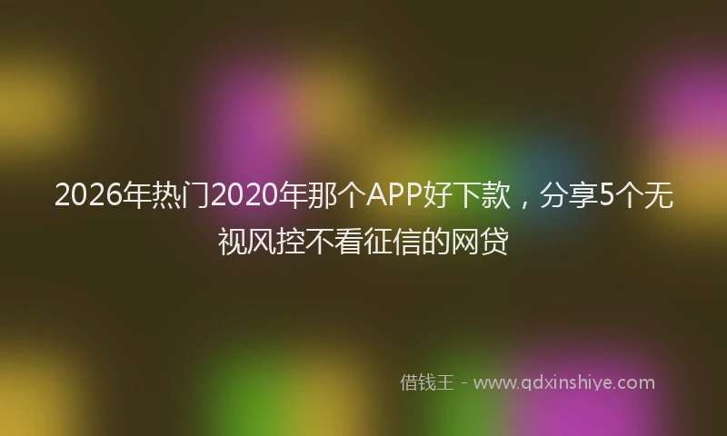 2026年热门2020年那个APP好下款，分享5个无视风控不看征信的网贷