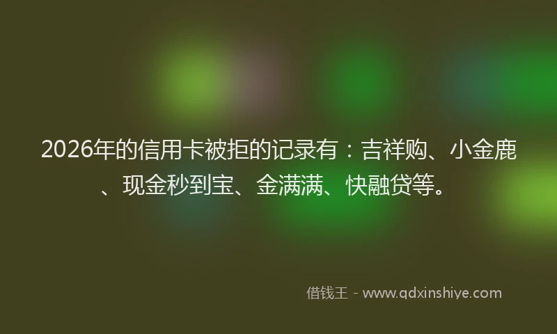 2026年的信用卡被拒的记录有：吉祥购、小金鹿、现金秒到宝、金满满、快融贷等。