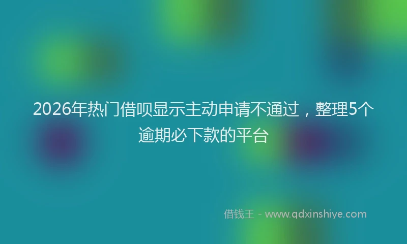 2026年热门借呗显示主动申请不通过，整理5个逾期必下款的平台