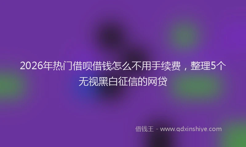 2026年热门借呗借钱怎么不用手续费，整理5个无视黑白征信的网贷