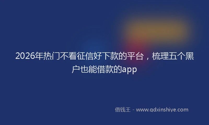 2026年热门不看征信好下款的平台，梳理五个黑户也能借款的app