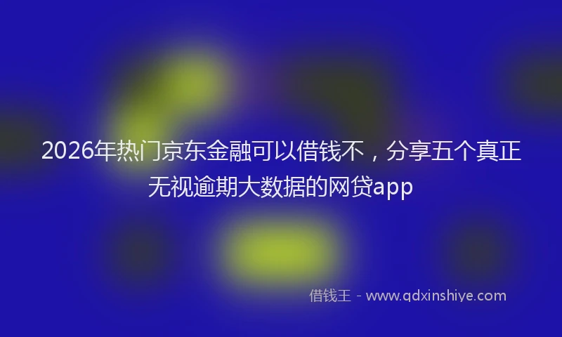 2026年热门京东金融可以借钱不，分享五个真正无视逾期大数据的网贷app