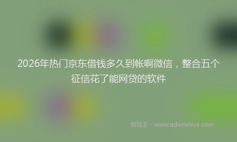 2026年热门京东借钱多久到帐啊微信，整合五个征信花了能网贷的软件