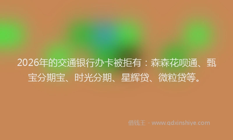 2026年的交通银行办卡被拒有：森森花呗通、甄宝分期宝、时光分期、星辉贷、微粒贷等。