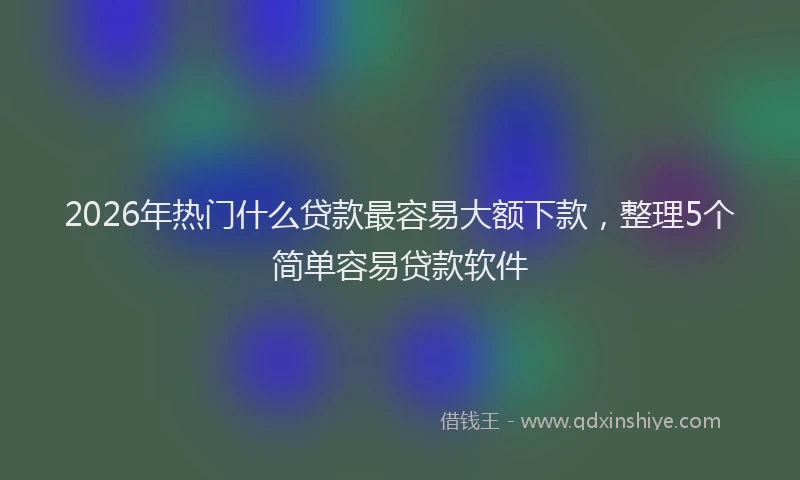 2026年热门什么贷款最容易大额下款，整理5个简单容易贷款软件