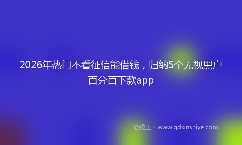 2026年热门不看征信能借钱，归纳5个无视黑户百分百下款app