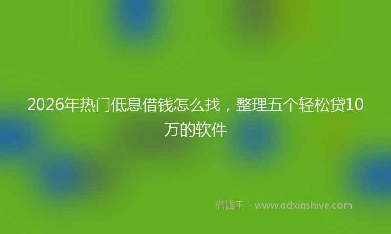 2026年热门低息借钱怎么找，整理五个轻松贷10万的软件