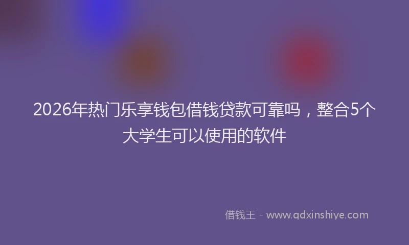 2026年热门乐享钱包借钱贷款可靠吗，整合5个大学生可以使用的软件