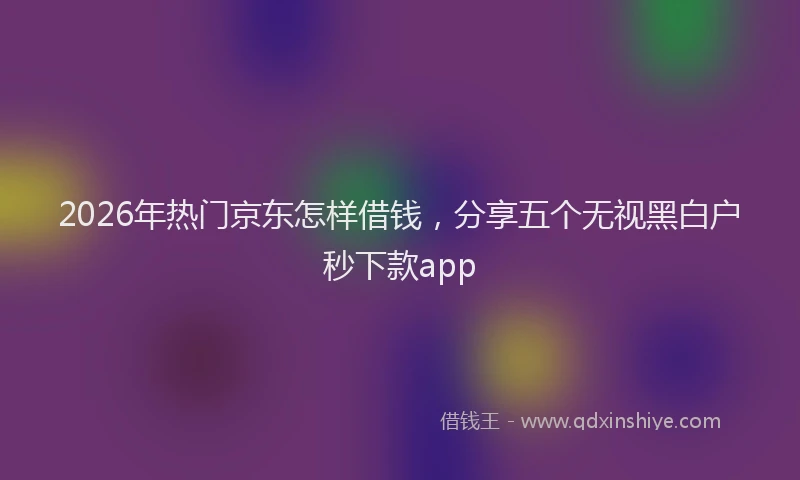 2026年热门京东怎样借钱，分享五个无视黑白户秒下款app