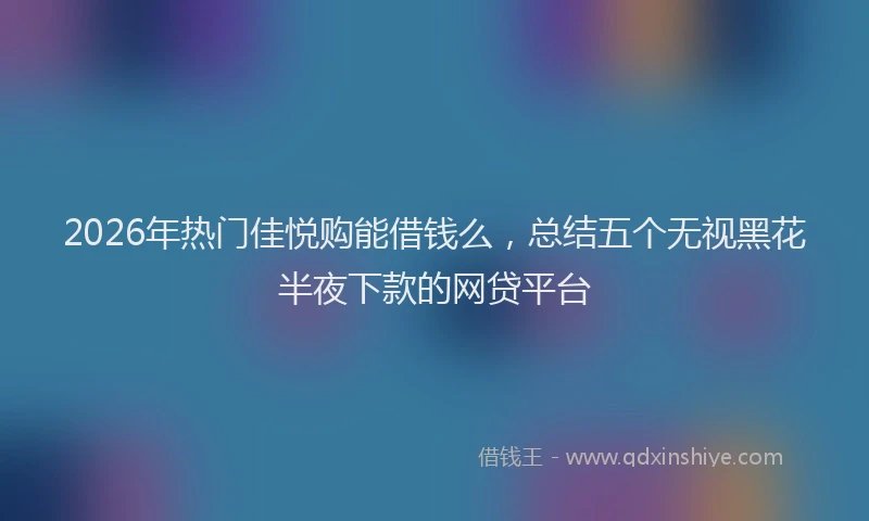 2026年热门佳悦购能借钱么，总结五个无视黑花半夜下款的网贷平台