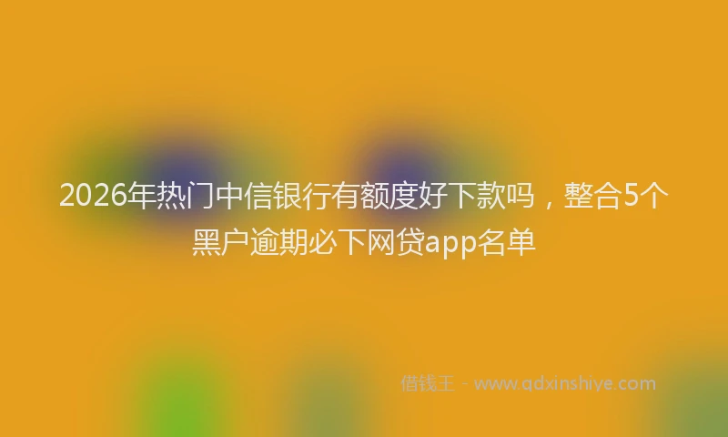 2026年热门中信银行有额度好下款吗，整合5个黑户逾期必下网贷app名单