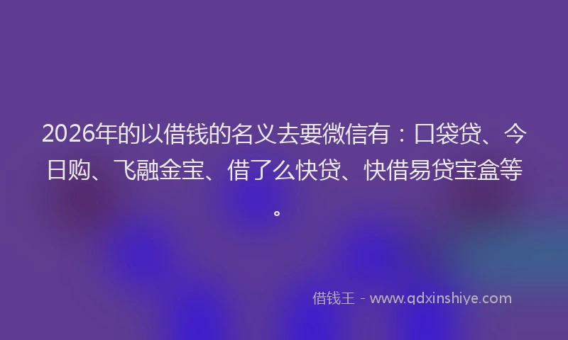 2026年的以借钱的名义去要微信有：口袋贷、今日购、飞融金宝、借了么快贷、快借易贷宝盒等。