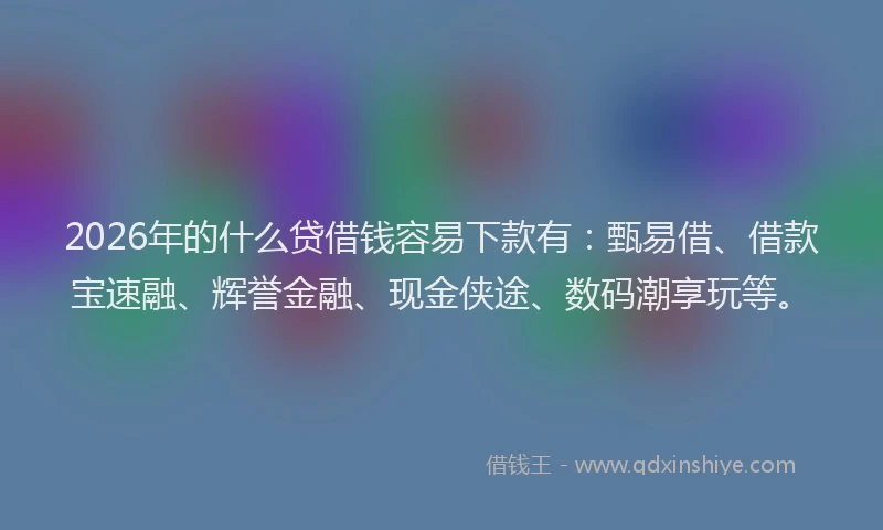 2026年的什么贷借钱容易下款有：甄易借、借款宝速融、辉誉金融、现金侠途、数码潮享玩等。