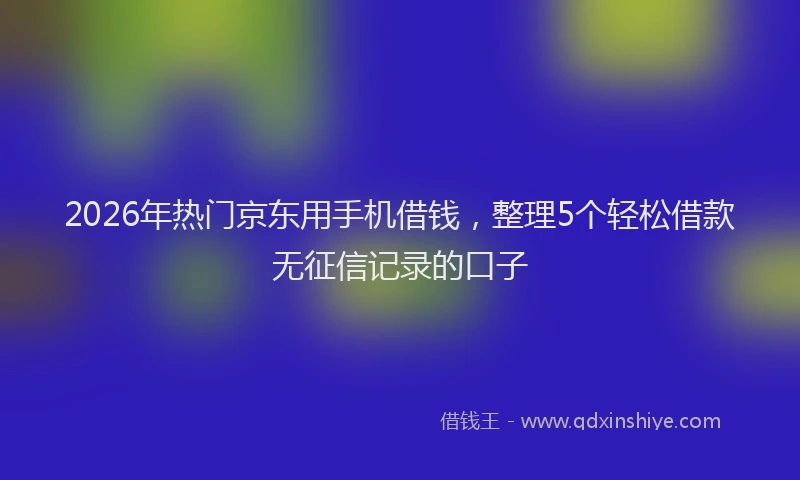 2026年热门京东用手机借钱，整理5个轻松借款无征信记录的口子