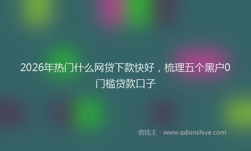 2026年热门什么网贷下款快好，梳理五个黑户0门槛贷款口子