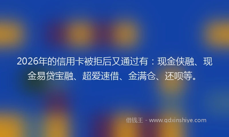 2026年的信用卡被拒后又通过有：现金侠融、现金易贷宝融、超爱速借、金满仓、还呗等。