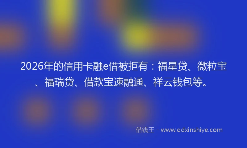 2026年的信用卡融e借被拒有：福星贷、微粒宝、福瑞贷、借款宝速融通、祥云钱包等。