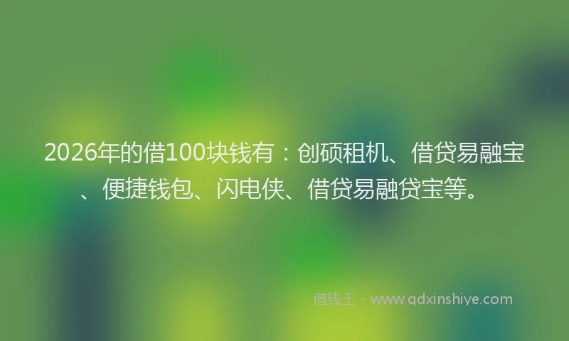 2026年的借100块钱有：创硕租机、借贷易融宝、便捷钱包、闪电侠、借贷易融贷宝等。