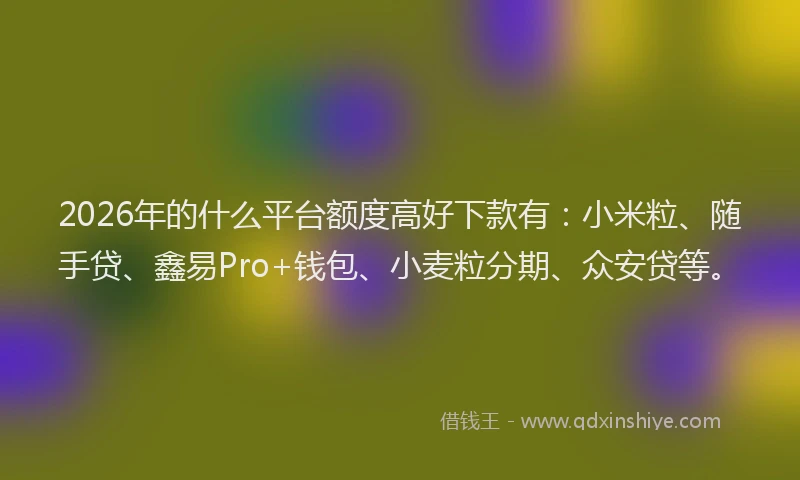 2026年的什么平台额度高好下款有：小米粒、随手贷、鑫易Pro+钱包、小麦粒分期、众安贷等。
