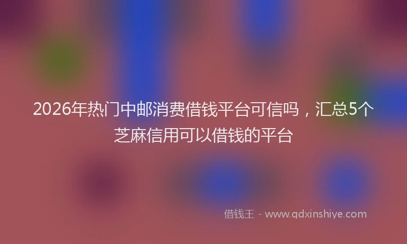 2026年热门中邮消费借钱平台可信吗，汇总5个芝麻信用可以借钱的平台