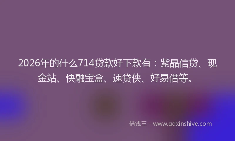 2026年的什么714贷款好下款有：紫晶信贷、现金站、快融宝盒、速贷侠、好易借等。