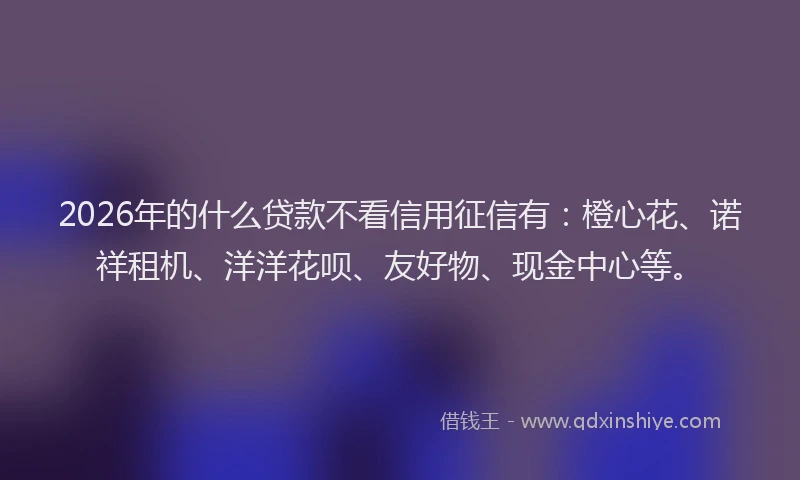 2026年的什么贷款不看信用征信有：橙心花、诺祥租机、洋洋花呗、友好物、现金中心等。