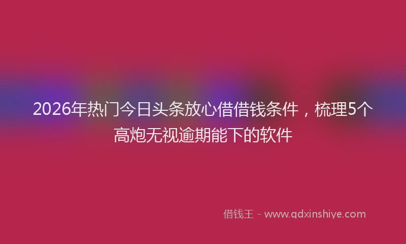 2026年热门今日头条放心借借钱条件，梳理5个高炮无视逾期能下的软件